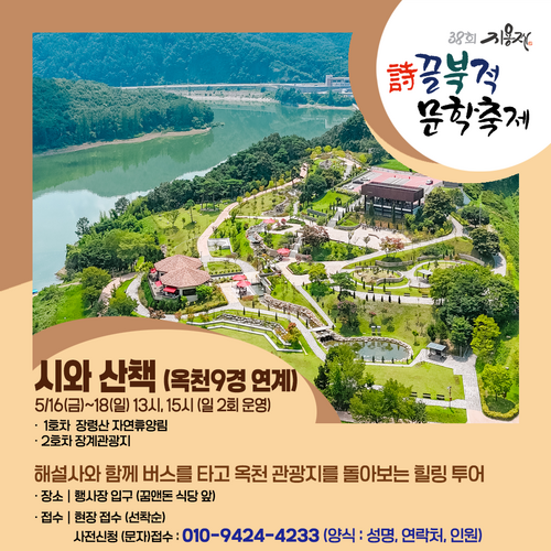38회 지용자 詩끌북적 문학축제 시와 산책 (옥천9경 연계)
					5/16(금)~18(일) 13시, 15시 (일2회 운영)
					1호차 장령산 자연휴양림
					•2호차 장계관광지
					해설사와 함께 버스를 타고 옥천 관광지를 돌아보는 힐링투어
					·장소 | 행사장 입구 (꿈앤돈 식당앞)
					•접수 | 현장접수 (선착순)
					사전신청 (문자)접수: 010-9424-4233 (양식 : 성명, 연락처, 인원)